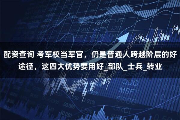 配资查询 考军校当军官，仍是普通人跨越阶层的好途径，这四大优势要用好_部队_士兵_转业