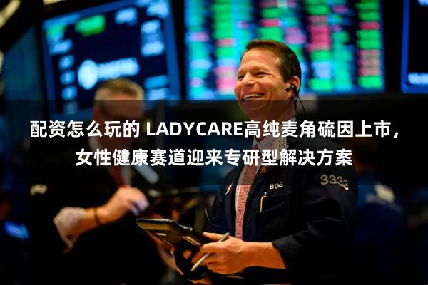 配资怎么玩的 LADYCARE高纯麦角硫因上市，女性健康赛道迎来专研型解决方案