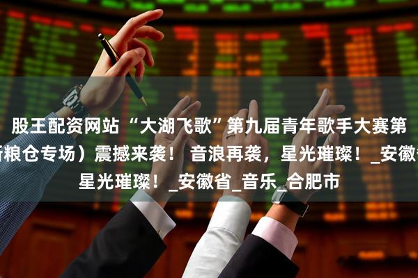 股王配资网站 “大湖飞歌”第九届青年歌手大赛第四场海选赛（新粮仓专场）震撼来袭！ 音浪再袭，星光璀璨！_安徽省_音乐_合肥市