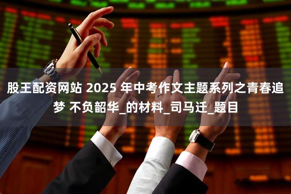 股王配资网站 2025 年中考作文主题系列之青春追梦 不负韶华_的材料_司马迁_题目