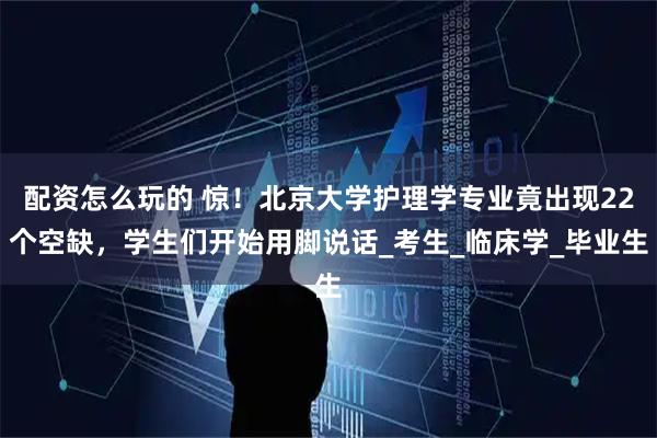 配资怎么玩的 惊！北京大学护理学专业竟出现22个空缺，学生们开始用脚说话_考生_临床学_毕业生