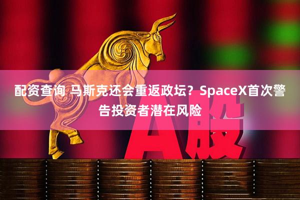 配资查询 马斯克还会重返政坛？SpaceX首次警告投资者潜在风险