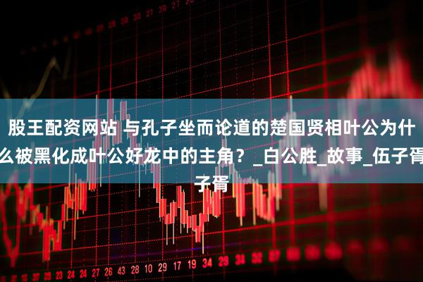 股王配资网站 与孔子坐而论道的楚国贤相叶公为什么被黑化成叶公好龙中的主角？_白公胜_故事_伍子胥