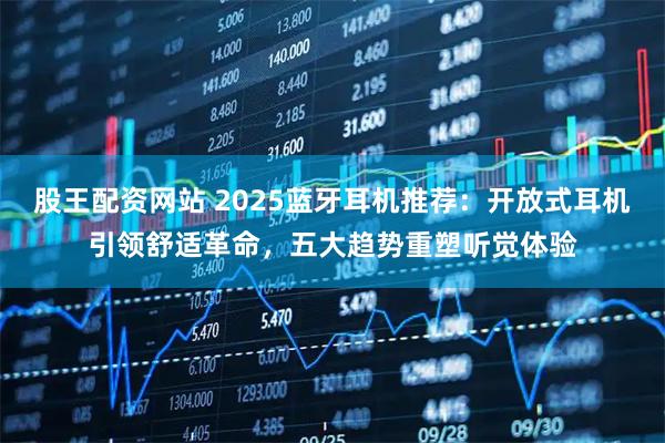 股王配资网站 2025蓝牙耳机推荐：开放式耳机引领舒适革命，五大趋势重塑听觉体验