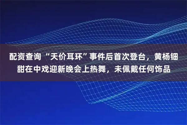 配资查询 “天价耳环”事件后首次登台，黄杨钿甜在中戏迎新晚会上热舞，未佩戴任何饰品