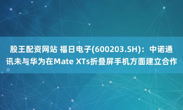 股王配资网站 福日电子(600203.SH)：中诺通讯未与华为在Mate XTs折叠屏手机方面建立合作