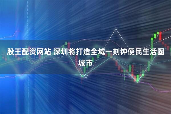 股王配资网站 深圳将打造全域一刻钟便民生活圈城市