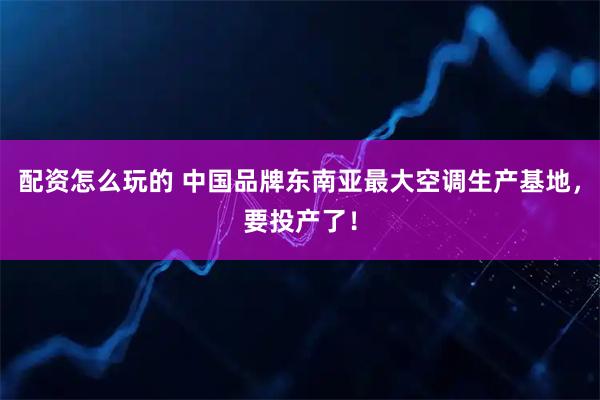 配资怎么玩的 中国品牌东南亚最大空调生产基地，要投产了！