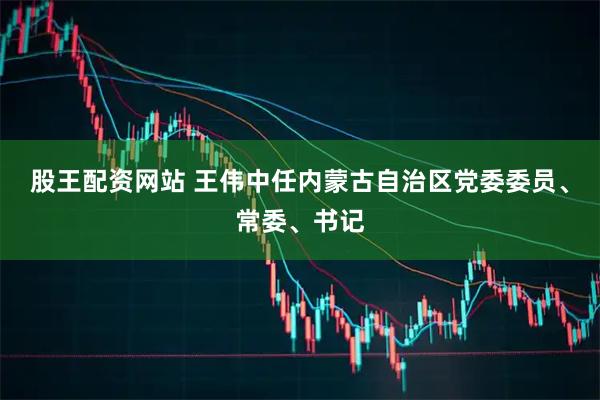 股王配资网站 王伟中任内蒙古自治区党委委员、常委、书记