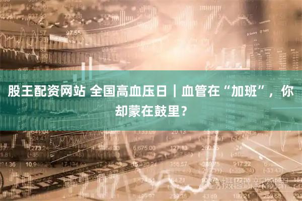 股王配资网站 全国高血压日｜血管在“加班”，你却蒙在鼓里？