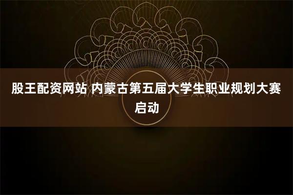 股王配资网站 内蒙古第五届大学生职业规划大赛启动
