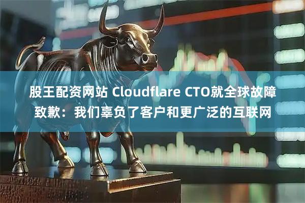 股王配资网站 Cloudflare CTO就全球故障致歉：我们辜负了客户和更广泛的互联网