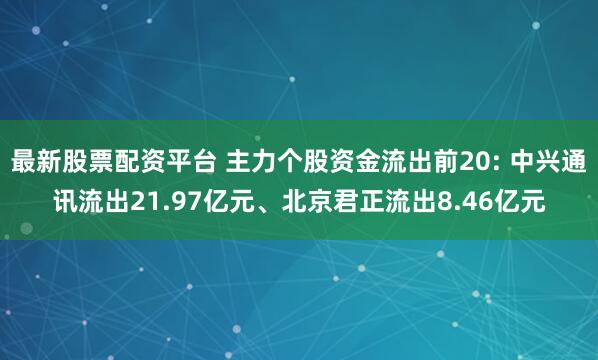 最新股票配资平台 主力个股资金流出前20: 中兴通讯流出21.97亿元、北京君正流出8.46亿元