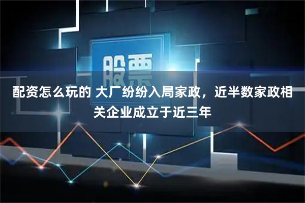 配资怎么玩的 大厂纷纷入局家政，近半数家政相关企业成立于近三年