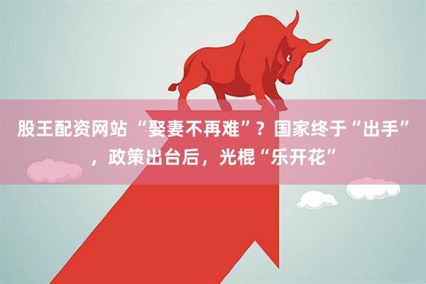 股王配资网站 “娶妻不再难”？国家终于“出手”，政策出台后，光棍“乐开花”