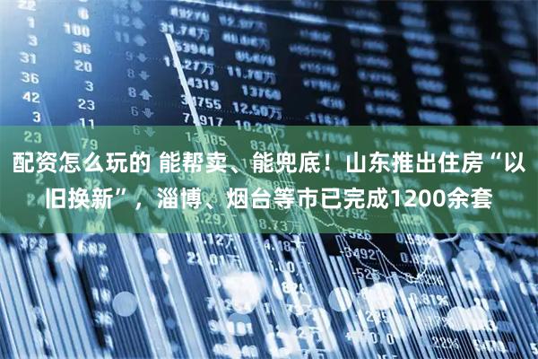 配资怎么玩的 能帮卖、能兜底！山东推出住房“以旧换新”，淄博、烟台等市已完成1200余套