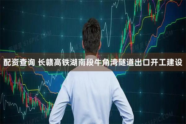 配资查询 长赣高铁湖南段牛角湾隧道出口开工建设