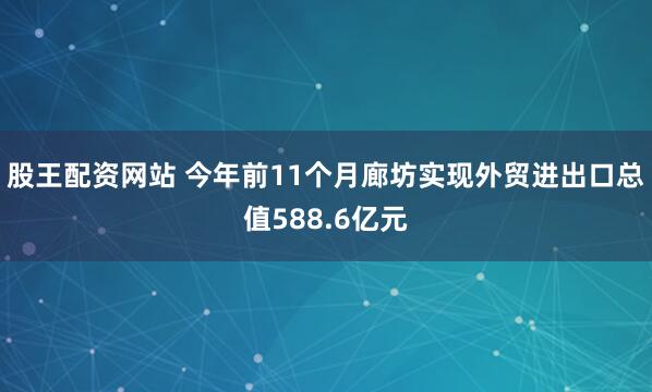 股王配资网站 今年前11个月廊坊实现外贸进出口总值588.6亿元