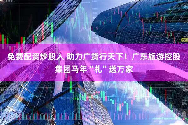 免费配资炒股入 助力广货行天下！广东旅游控股集团马年“礼”送万家