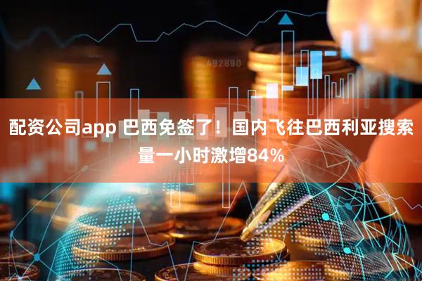配资公司app 巴西免签了！国内飞往巴西利亚搜索量一小时激增84%